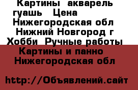Картины: акварель, гуашь › Цена ­ 250-500 - Нижегородская обл., Нижний Новгород г. Хобби. Ручные работы » Картины и панно   . Нижегородская обл.